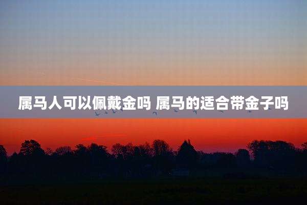 属马人可以佩戴金吗 属马的适合带金子吗
