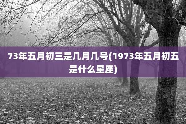 73年五月初三是几月几号(1973年五月初五是什么星座)
