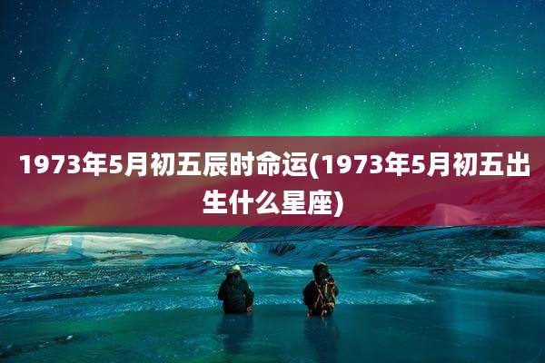 1973年5月初五辰时命运(1973年5月初五出生什么星座)