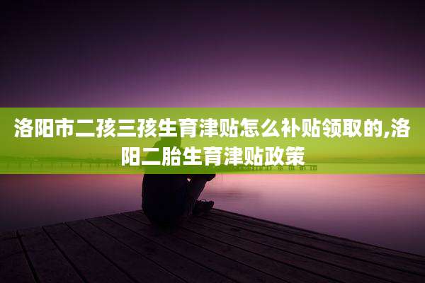 洛阳市二孩三孩生育津贴怎么补贴领取的,洛阳二胎生育津贴政策