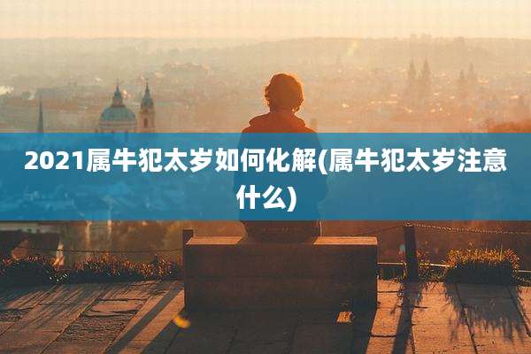 2021属牛犯太岁如何化解(属牛犯太岁注意什么)