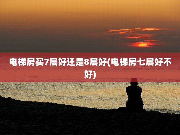 电梯房买7层好还是8层好(电梯房七层好不好)