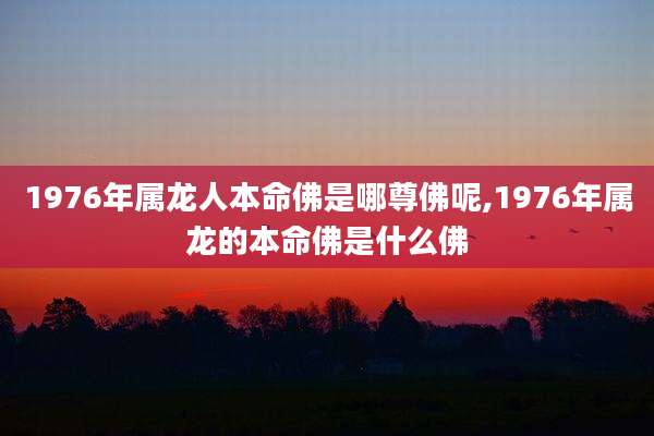 1976年属龙人本命佛是哪尊佛呢,1976年属龙的本命佛是什么佛