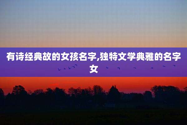 有诗经典故的女孩名字,独特文学典雅的名字女