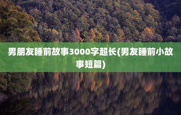 男朋友睡前故事3000字超长(男友睡前小故事短篇)