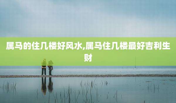 属马的住几楼好风水,属马住几楼最好吉利生财
