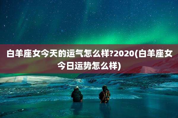 白羊座女今天的运气怎么样?2020(白羊座女今日运势怎么样)