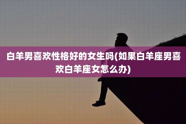 白羊男喜欢性格好的女生吗(如果白羊座男喜欢白羊座女怎么办)