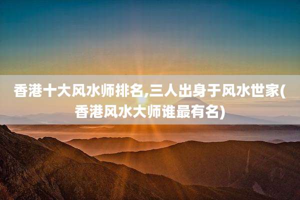香港十大风水师排名,三人出身于风水世家(香港风水大师谁最有名)
