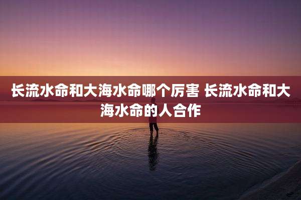 长流水命和大海水命哪个厉害 长流水命和大海水命的人合作