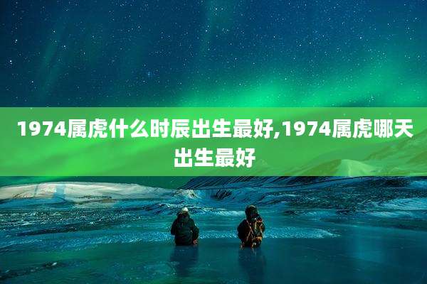 1974属虎什么时辰出生最好,1974属虎哪天出生最好