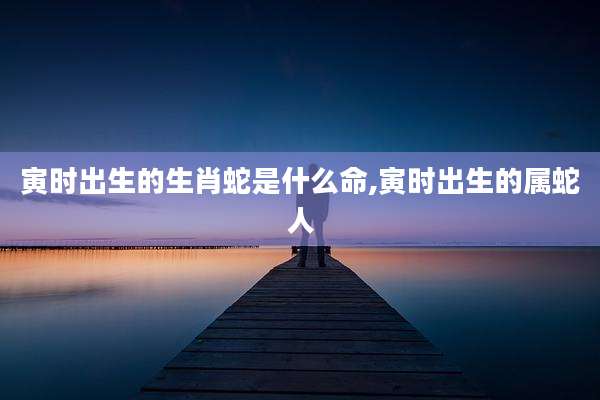 寅时出生的生肖蛇是什么命,寅时出生的属蛇人