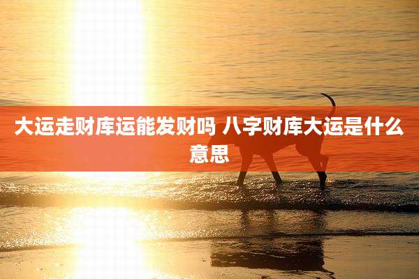 大运走财库运能发财吗 八字财库大运是什么意思