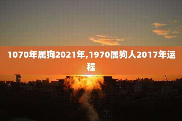1070年属狗2021年,1970属狗人2017年运程