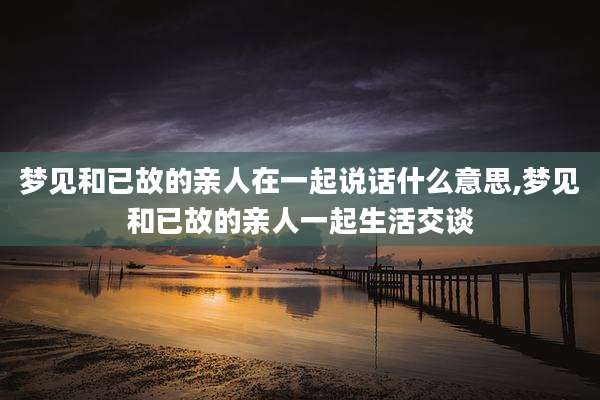 梦见和已故的亲人在一起说话什么意思,梦见和已故的亲人一起生活交谈