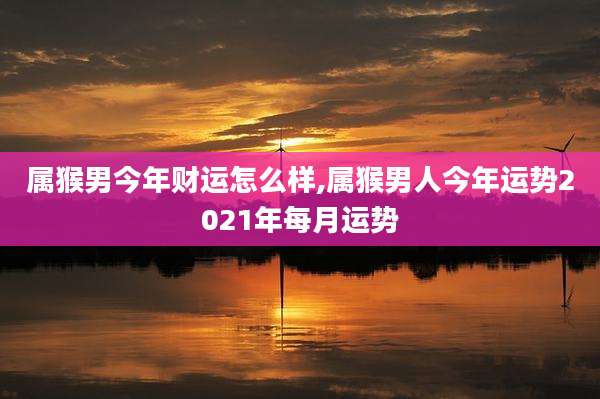 属猴男今年财运怎么样,属猴男人今年运势2021年每月运势
