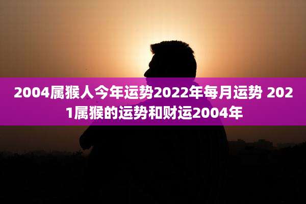 2004属猴人今年运势2022年每月运势 2021属猴的运势和财运2004年