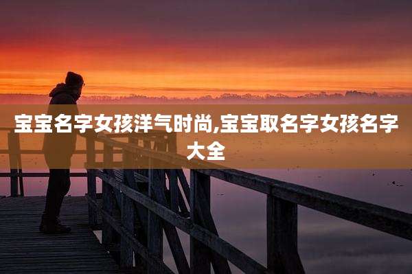 宝宝名字女孩洋气时尚,宝宝取名字女孩名字大全
