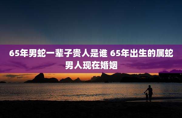 65年男蛇一辈子贵人是谁 65年出生的属蛇男人现在婚姻