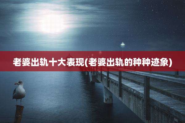 老婆出轨十大表现(老婆出轨的种种迹象)