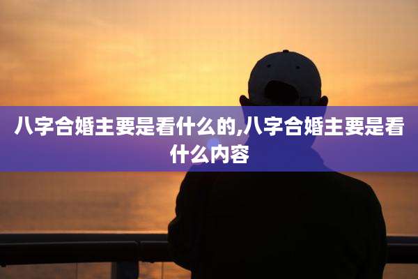 八字合婚主要是看什么的,八字合婚主要是看什么内容
