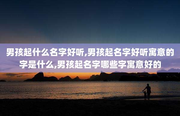 男孩起什么名字好听,男孩起名字好听寓意的字是什么,男孩起名字哪些字寓意好的