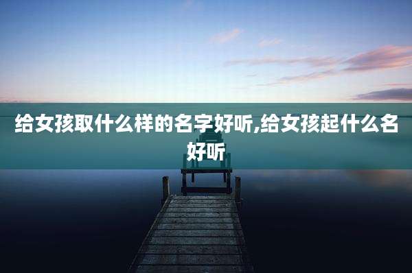 给女孩取什么样的名字好听,给女孩起什么名好听