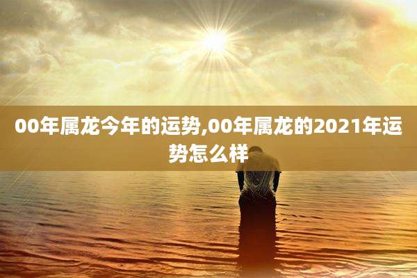 00年属龙今年的运势,00年属龙的2021年运势怎么样