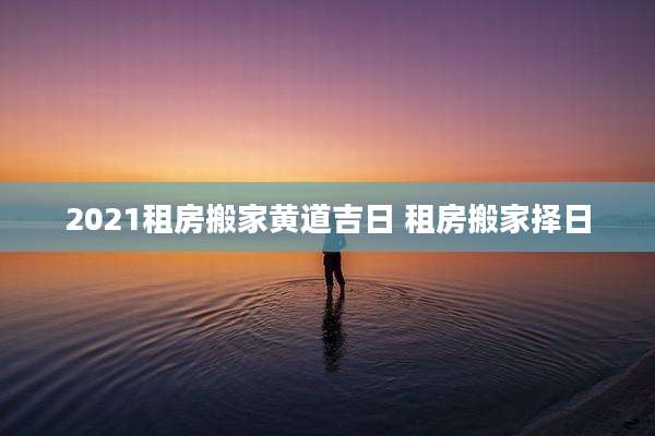 2021租房搬家黄道吉日 租房搬家择日