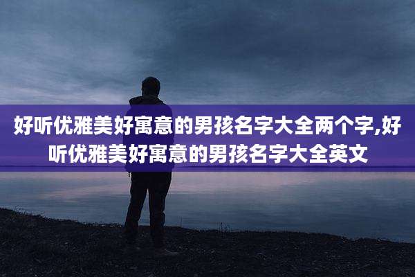 好听优雅美好寓意的男孩名字大全两个字,好听优雅美好寓意的男孩名字大全英文