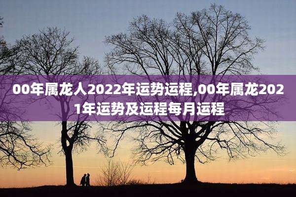 00年属龙人2022年运势运程,00年属龙2021年运势及运程每月运程