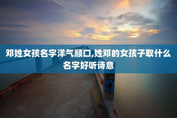 邓姓女孩名字洋气顺口,姓邓的女孩子取什么名字好听诗意