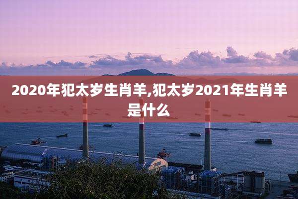 2020年犯太岁生肖羊,犯太岁2021年生肖羊是什么