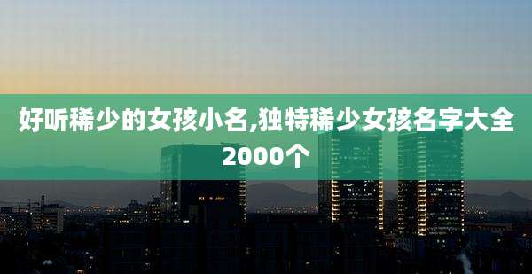 好听稀少的女孩小名,独特稀少女孩名字大全2000个