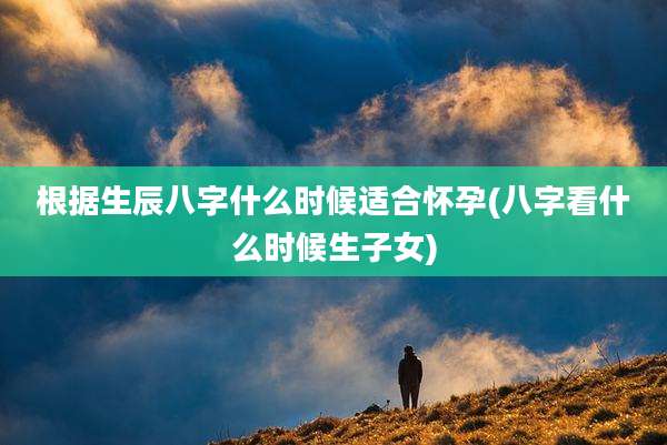 根据生辰八字什么时候适合怀孕(八字看什么时候生子女)