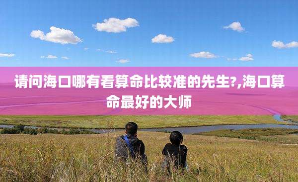 请问海口哪有看算命比较准的先生?,海口算命最好的大师
