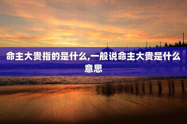 命主大贵指的是什么,一般说命主大贵是什么意思
