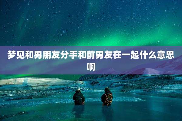 梦见和男朋友分手和前男友在一起什么意思啊
