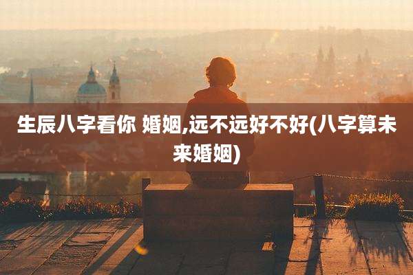 生辰八字看你 婚姻,远不远好不好(八字算未来婚姻)