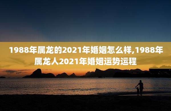 1988年属龙的2021年婚姻怎么样,1988年属龙人2021年婚姻运势运程