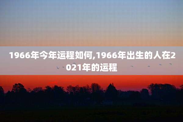 1966年今年运程如何,1966年出生的人在2021年的运程