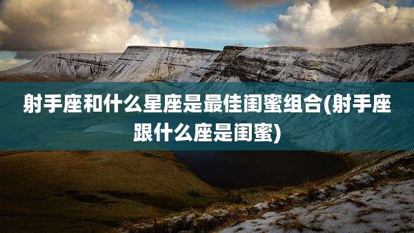 射手座和什么星座是最佳闺蜜组合(射手座跟什么座是闺蜜)
