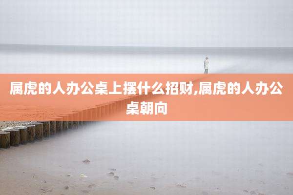 属虎的人办公桌上摆什么招财,属虎的人办公桌朝向
