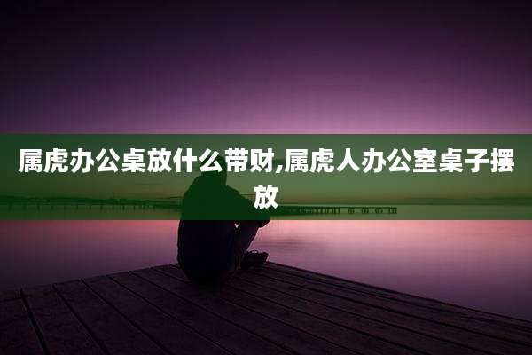 属虎办公桌放什么带财,属虎人办公室桌子摆放