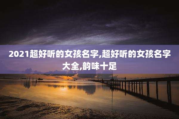 2021超好听的女孩名字,超好听的女孩名字大全,韵味十足