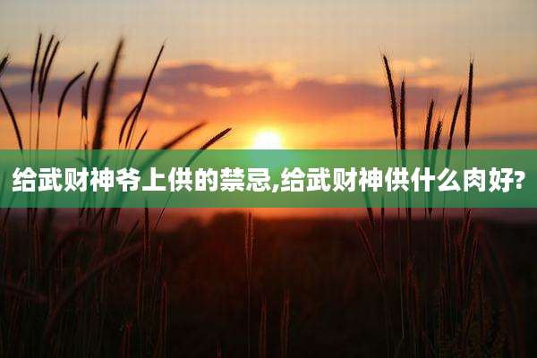 给武财神爷上供的禁忌,给武财神供什么肉好?