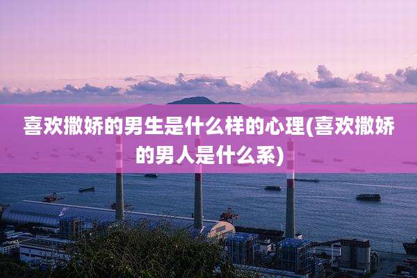 喜欢撒娇的男生是什么样的心理(喜欢撒娇的男人是什么系)