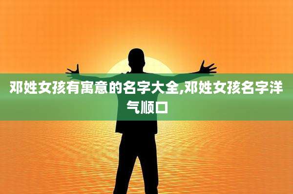 邓姓女孩有寓意的名字大全,邓姓女孩名字洋气顺口