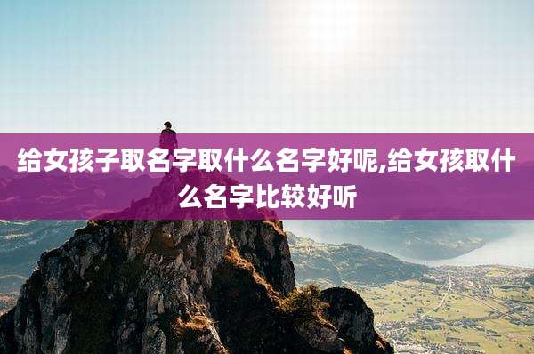 给女孩子取名字取什么名字好呢,给女孩取什么名字比较好听
