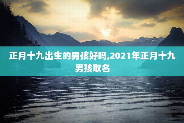 正月十九出生的男孩好吗,2021年正月十九男孩取名